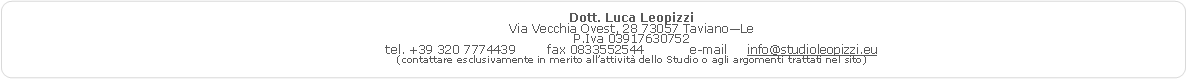 Rettangolo arrotondato: Dott. Luca Leopizzi
Via Vecchia Ovest, 28 73057 Taviano—Le
P.Iva 03917630752
tel. +39 320 7774439 fax 0833552544 e-mail info@studioleopizzi.eu
(contattare esclusivamente in merito all’attività dello Studio o agli argomenti trattati nel sito)